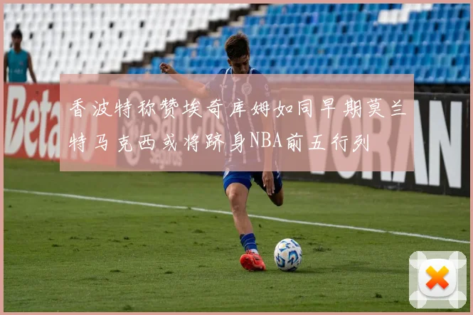 香波特称赞埃奇库姆如同早期莫兰特马克西或将跻身NBA前五行列