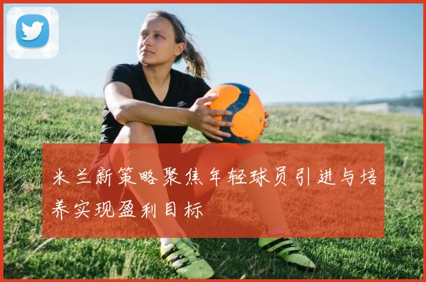 米兰新策略聚焦年轻球员引进与培养实现盈利目标