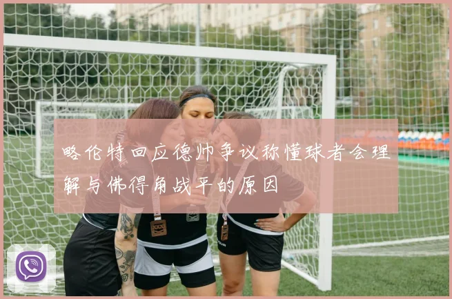略伦特回应德帅争议称懂球者会理解与佛得角战平的原因