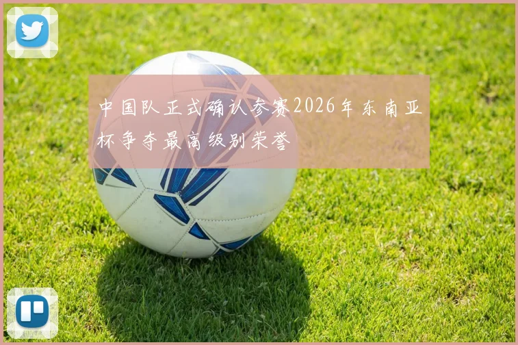 中国队正式确认参赛2026年东南亚杯争夺最高级别荣誉