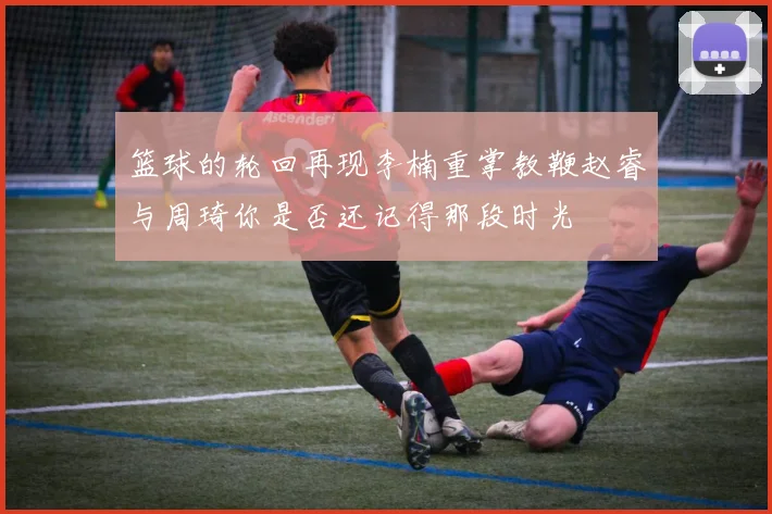 篮球的轮回再现李楠重掌教鞭赵睿与周琦你是否还记得那段时光