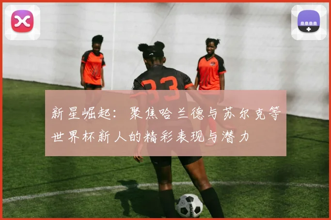 新星崛起：聚焦哈兰德与苏尔克等世界杯新人的精彩表现与潜力