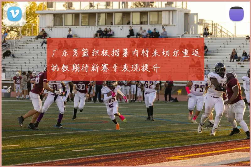 广东男篮积极招募内特米切尔重返执教期待新赛季表现提升