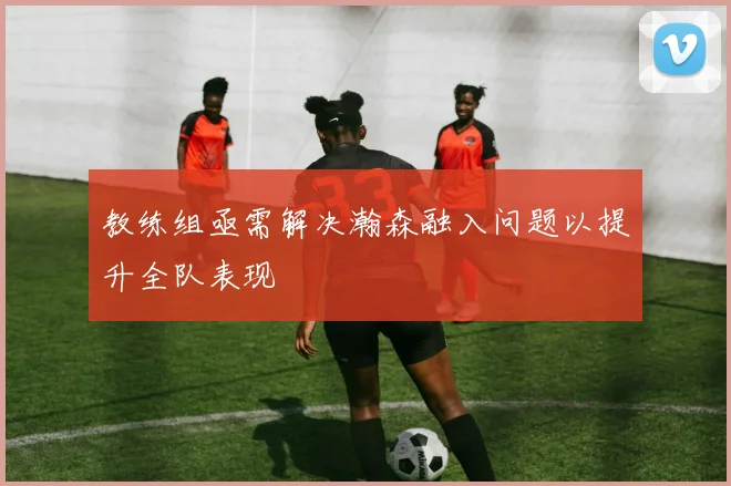 教练组亟需解决瀚森融入问题以提升全队表现