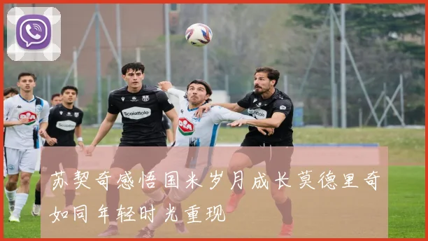苏契奇感悟国米岁月成长莫德里奇如同年轻时光重现