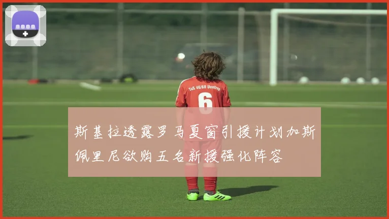 斯基拉透露罗马夏窗引援计划加斯佩里尼欲购五名新援强化阵容