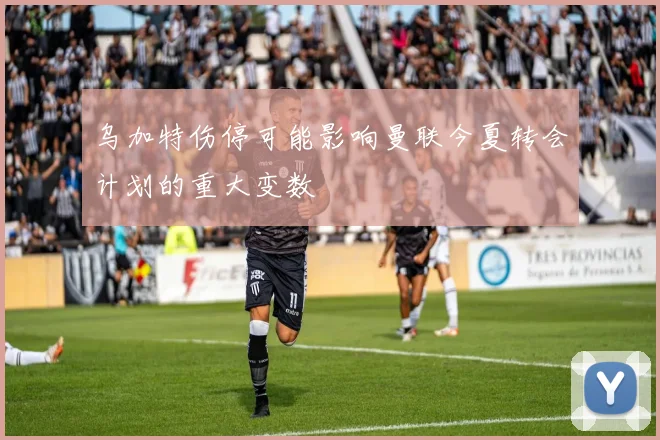 乌加特伤停可能影响曼联今夏转会计划的重大变数