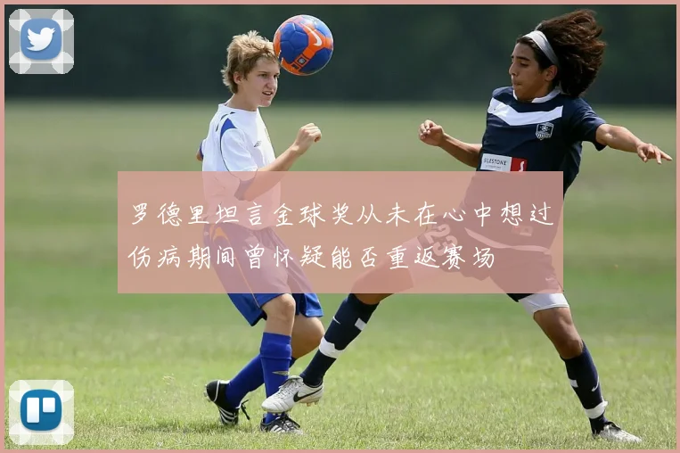 罗德里坦言金球奖从未在心中想过伤病期间曾怀疑能否重返赛场