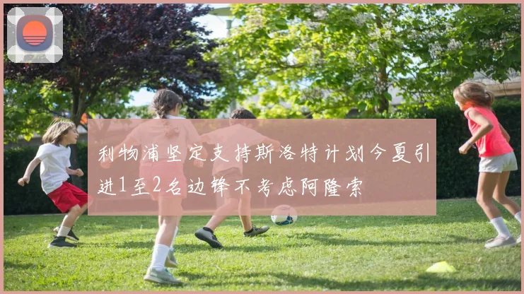 利物浦坚定支持斯洛特计划今夏引进1至2名边锋不考虑阿隆索