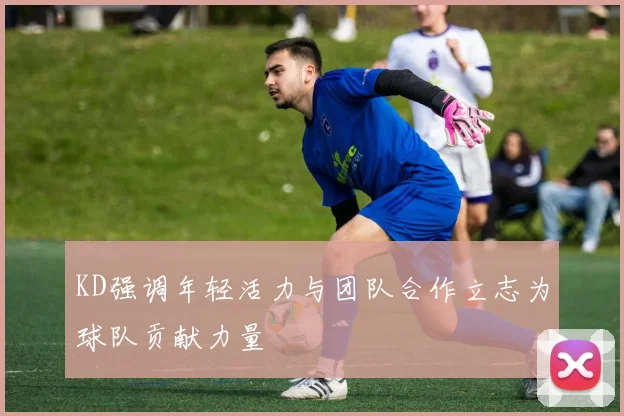 KD强调年轻活力与团队合作立志为球队贡献力量