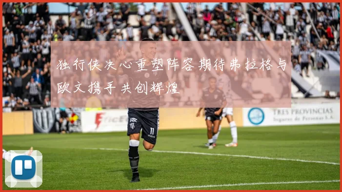 独行侠决心重塑阵容期待弗拉格与欧文携手共创辉煌