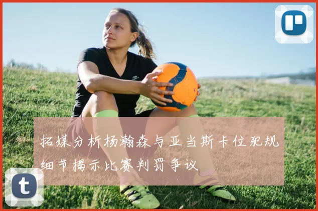 拓媒分析杨瀚森与亚当斯卡位犯规细节揭示比赛判罚争议