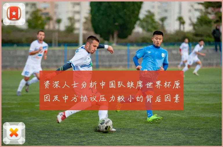 资深人士分析中国队缺席世界杯原因及中方协议压力较小的背后因素