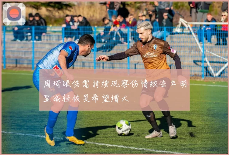 周琦眼伤需持续观察伤情较去年明显减轻恢复希望增大