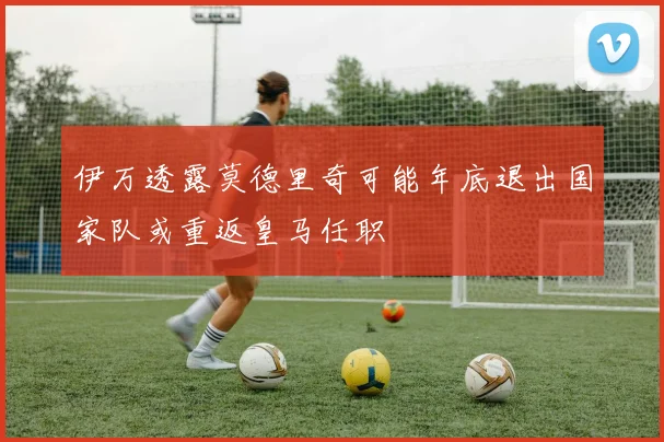 伊万透露莫德里奇可能年底退出国家队或重返皇马任职