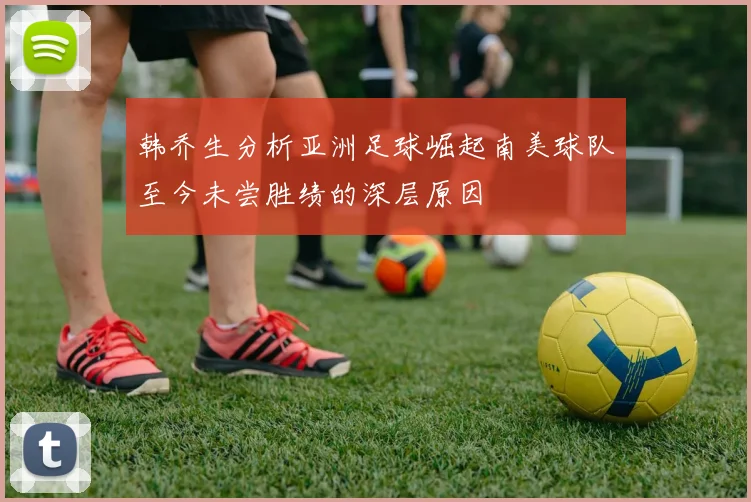 韩乔生分析亚洲足球崛起南美球队至今未尝胜绩的深层原因