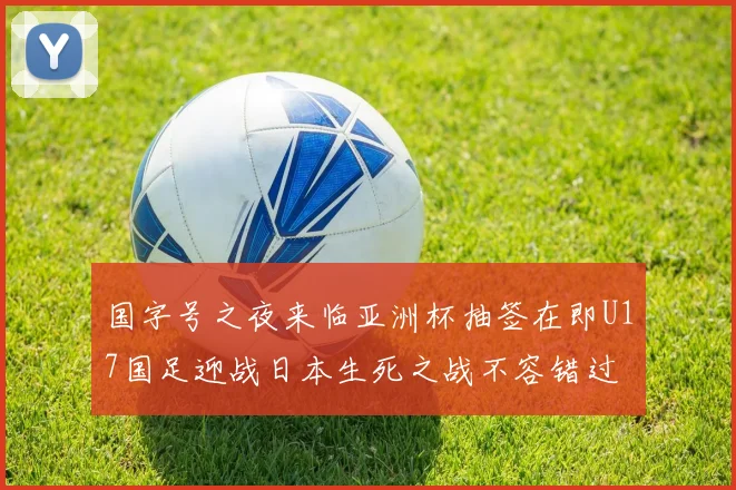 国字号之夜来临亚洲杯抽签在即U17国足迎战日本生死之战不容错过