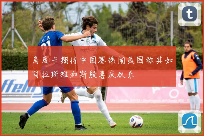 乌度卡期待中国赛热闹氛围称其如同拉斯维加斯般喜庆欢乐