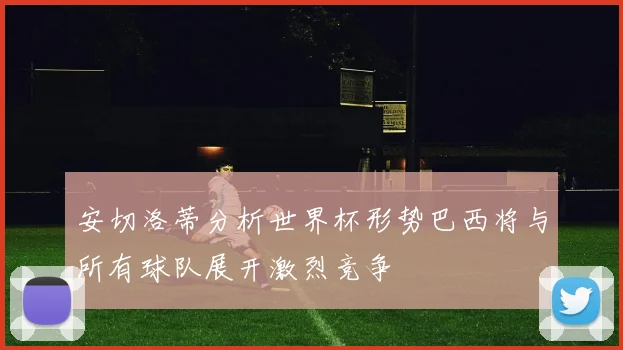 安切洛蒂分析世界杯形势巴西将与所有球队展开激烈竞争