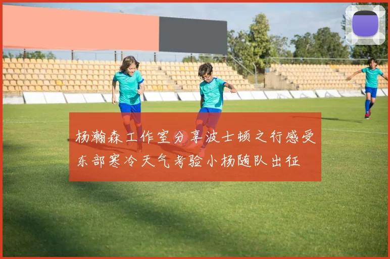 杨瀚森工作室分享波士顿之行感受东部寒冷天气考验小杨随队出征
