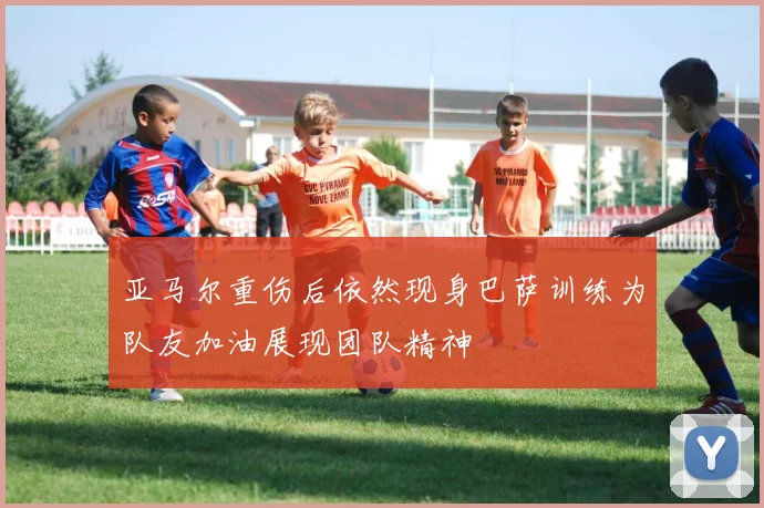 亚马尔重伤后依然现身巴萨训练为队友加油展现团队精神