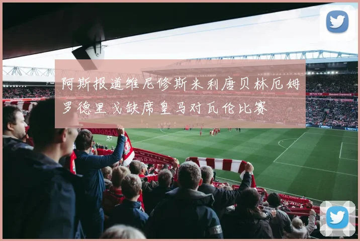 阿斯报道维尼修斯米利唐贝林厄姆罗德里戈缺席皇马对瓦伦比赛